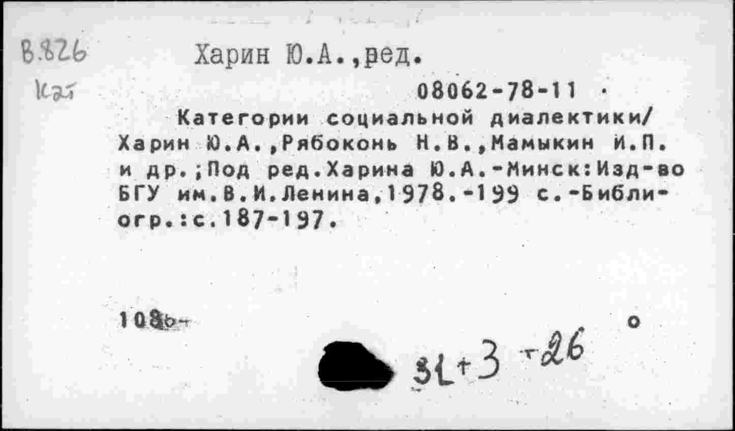 ﻿В.'Ш? Харин Ю.А.,ред.
08062-78-11 • Категории социальной диалектики/ Харин Ю.А.,Рябоконь Н.В.,Мамыкин Н.П. и др.;Под ред.Харина Ю.А.-Минск:Изд-во БГУ им.В.И,Ленина,1 978.-1 99 с.-Библи-огр.:с.187-197.
105ь-»
о